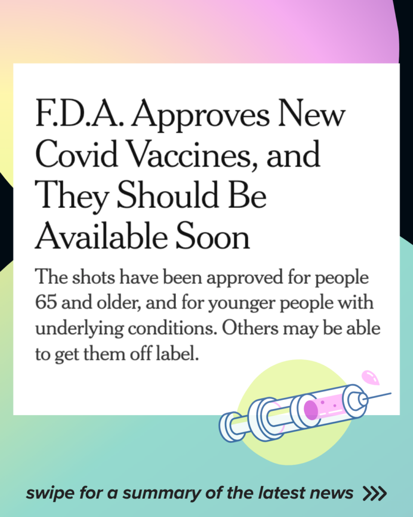 Graphic image with black and pastel gradient background. There is a screencap of a NYT article headline with black text on a white background. Text says: “FDA Approves New Covid Vaccines, and They Should Be Available Soon. The shots have been approved for people 65 and older, and for younger people with underlying conditions. Others may be able to get them off label.” 