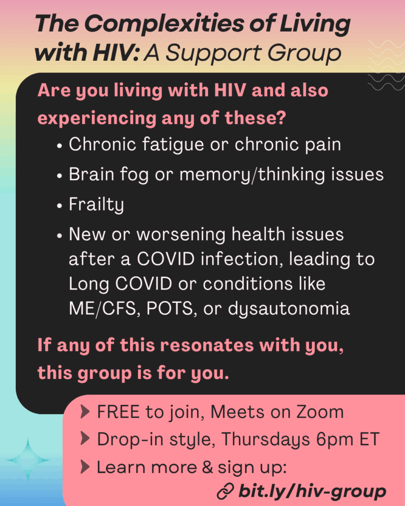Pastel rainbow gradient background titled “The Complexities of Living with HIV: A Support Group.” Large black text box with orange text that says: 
“Are you living with HIV and also experiencing any of these?
• Chronic fatigue or chronic pain
• Brain fog or memory/thinking issues
• Frailty
• New or worsening health issues after a COVID infection, leading to Long COVID or conditions like ME/CFS, POTS, or dysautonomia

If any of this resonates with you, this group is for you.”

Additional black text in an orange bubble says: “FREE to join, Meets on Zoom. Drop-in style, Thursdays 6pm ET. Learn more & sign up: bit.ly/hiv-group