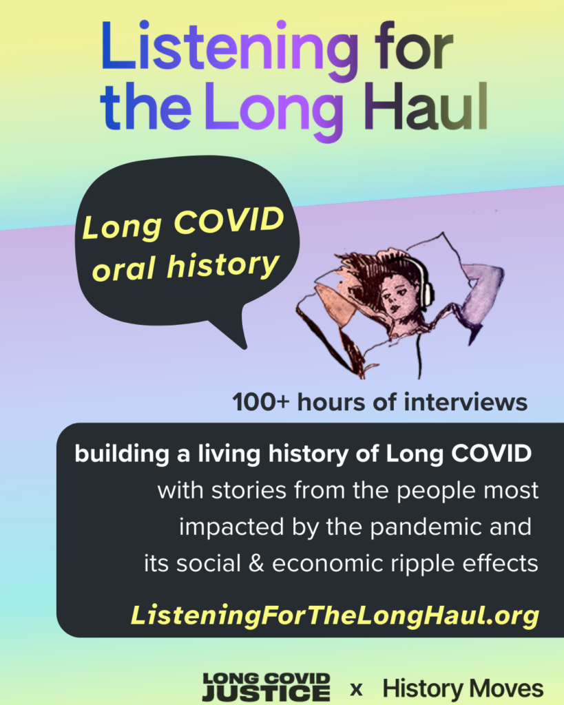 Promo image with yellow, aqua, and purple gradient background. Large gradient text across the top says: "Listening for the Long Haul.” Below this is a black text bubble with yellow text that says: “Long COVID oral history” next to an illustration of a person lying in bed with headphones on. A black textbox with white text says: “100+ hours of interviews. Building a living history of Long COVID with stories from the people most impacted by the pandemic and its social & economic ripple effects. ListeningForTheLongHaul.org.”
Along the bottom edge are logos for Long COVID Justice and History Moves.