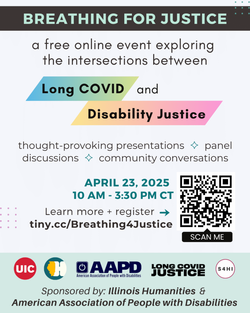 Light grey background with black text box across the top, with light green text that says “BREATHING FOR JUSTICE.” Additional text says: “A free online event exploring the intersections between Long COVID and disability justice. Thought-provoking presentations, panel discussions, and community conversations.

April 23, 2025
10 am - 3:30 pm CT
Learn more + register: tiny.cc/Breathing4Justice”

Next to this is a QR code. Along the bottom edge are logos for University of Illinois - Chicago, Illinois Humanities, American Association of People with Disabilities, Long COVID Justice, and S4HI. Additional text says: “Sponsored by: Illinois Humanities  & American Association of People with Disabilities.”
