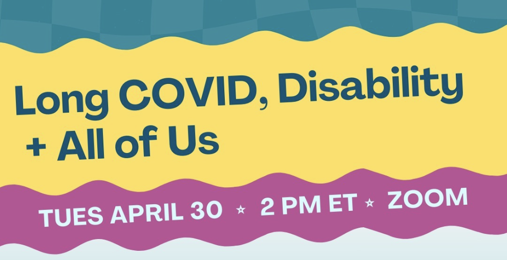 Aqua, yellow, and purple background with wavy-edged text boxes. Text says: “Long COVID, Disability + All of Us, Tues April 30, 2 pm ET, Zoom."