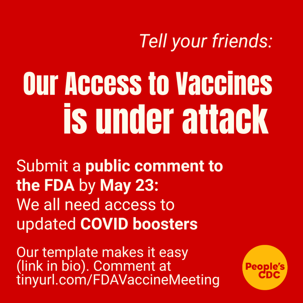 Graphic with red background with white text that says: ‘Tell your friends: Our access to vaccines is under attack. Submit a public comment to the FDA by May 23 - We all need access to updated COVID boosters + vaccines. Our template makes it easy. Comment at tinyurl.com/FDAVaccineMeeting” Next to this is a yellow People’s CDC logo.